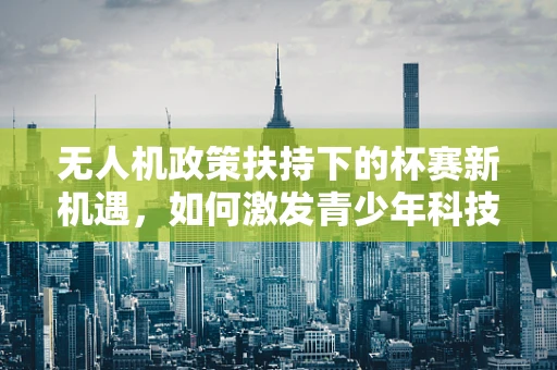 无人机政策扶持下的杯赛新机遇，如何激发青少年科技创新潜能？