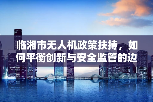 临湘市无人机政策扶持，如何平衡创新与安全监管的边界？
