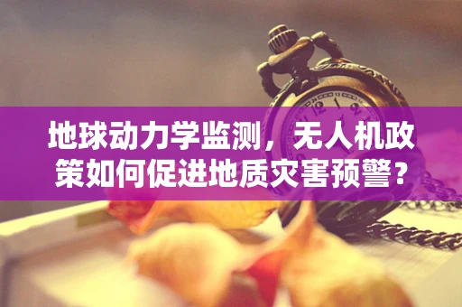 地球动力学监测，无人机政策如何促进地质灾害预警？