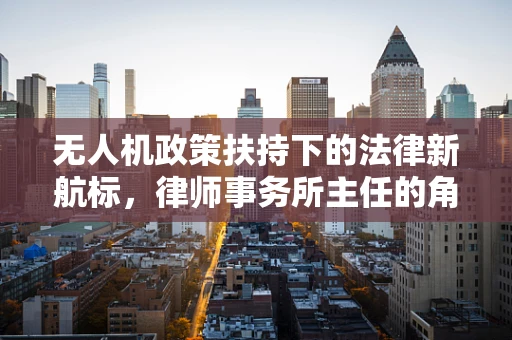 无人机政策扶持下的法律新航标，律师事务所主任的角色与挑战？
