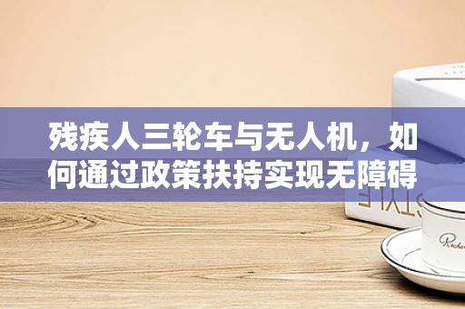 残疾人三轮车与无人机，如何通过政策扶持实现无障碍出行新篇章？
