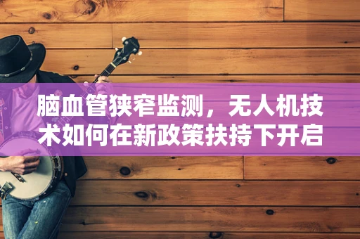 脑血管狭窄监测，无人机技术如何在新政策扶持下开启空中健康新纪元？