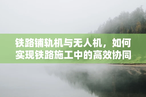 铁路铺轨机与无人机，如何实现铁路施工中的高效协同？