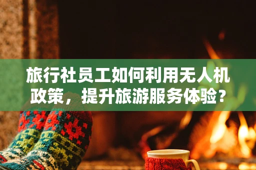 旅行社员工如何利用无人机政策，提升旅游服务体验？