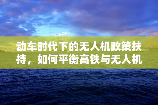 动车时代下的无人机政策扶持，如何平衡高铁与无人机的协同发展？