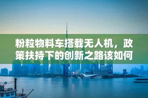 粉粒物料车搭载无人机，政策扶持下的创新之路该如何铺就？