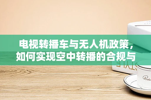 电视转播车与无人机政策，如何实现空中转播的合规与高效？