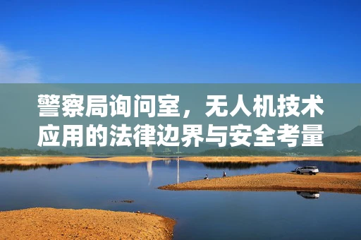 警察局询问室，无人机技术应用的法律边界与安全考量