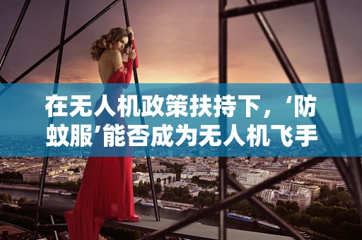 在无人机政策扶持下，‘防蚊服’能否成为无人机飞手的‘隐形护甲’？