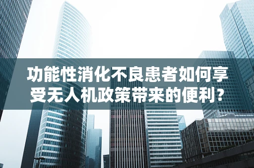 功能性消化不良患者如何享受无人机政策带来的便利？