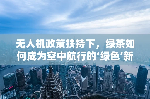 无人机政策扶持下，绿茶如何成为空中航行的‘绿色’新宠？