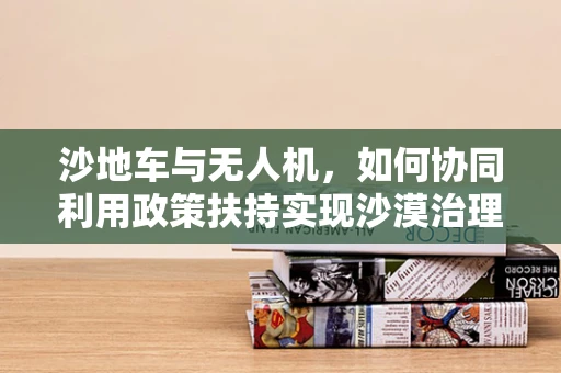 沙地车与无人机，如何协同利用政策扶持实现沙漠治理新篇章？