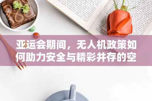 亚运会期间，无人机政策如何助力安全与精彩并存的空中盛宴？