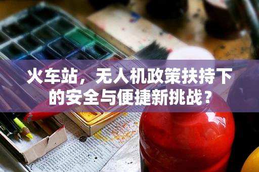 火车站，无人机政策扶持下的安全与便捷新挑战？