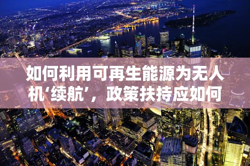 如何利用可再生能源为无人机‘续航’，政策扶持应如何精准施策？