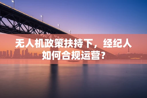 无人机政策扶持下，经纪人如何合规运营？