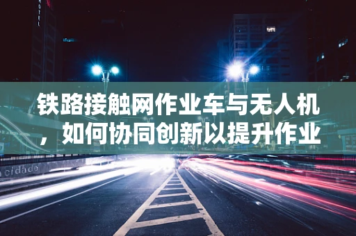 铁路接触网作业车与无人机，如何协同创新以提升作业效率？