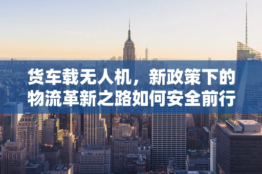 货车载无人机，新政策下的物流革新之路如何安全前行？