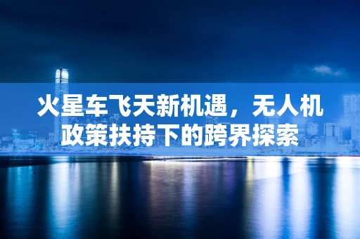 火星车飞天新机遇，无人机政策扶持下的跨界探索