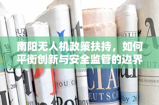 南阳无人机政策扶持，如何平衡创新与安全监管的边界？