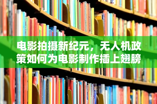 电影拍摄新纪元，无人机政策如何为电影制作插上翅膀？