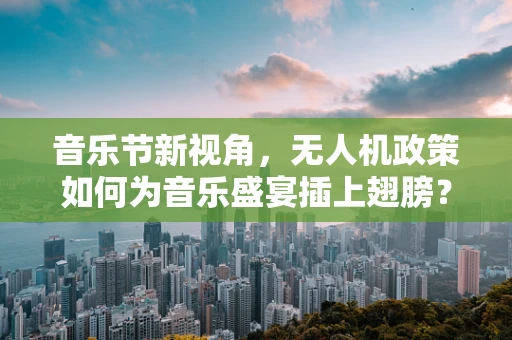音乐节新视角，无人机政策如何为音乐盛宴插上翅膀？