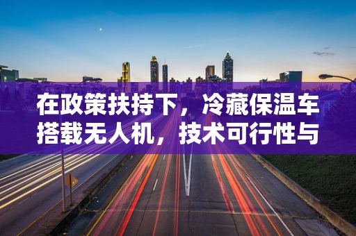 在政策扶持下，冷藏保温车搭载无人机，技术可行性与政策挑战何在？