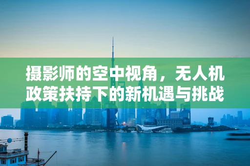 摄影师的空中视角，无人机政策扶持下的新机遇与挑战