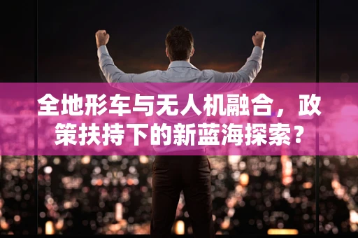 全地形车与无人机融合，政策扶持下的新蓝海探索？