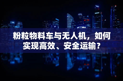 粉粒物料车与无人机，如何实现高效、安全运输？