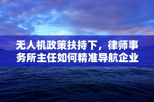 无人机政策扶持下，律师事务所主任如何精准导航企业合规航道？