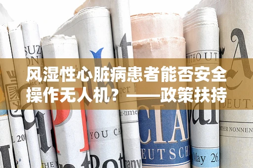 风湿性心脏病患者能否安全操作无人机？——政策扶持下的安全考量