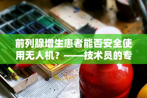 前列腺增生患者能否安全使用无人机？——技术员的专业视角