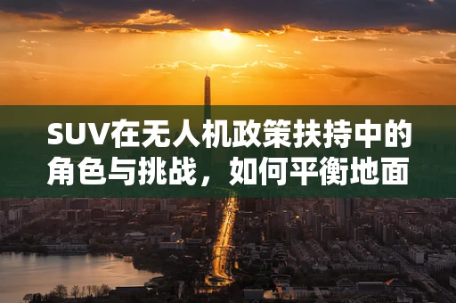 SUV在无人机政策扶持中的角色与挑战，如何平衡地面交通与空中航行的和谐共存？