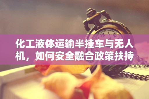 化工液体运输半挂车与无人机，如何安全融合政策扶持下的新物流模式？