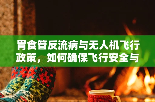 胃食管反流病与无人机飞行政策，如何确保飞行安全与患者福祉的平衡？