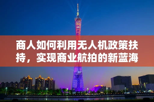 商人如何利用无人机政策扶持，实现商业航拍的新蓝海？