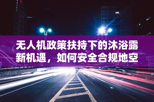 无人机政策扶持下的沐浴露新机遇，如何安全合规地空中喷洒？
