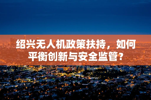 绍兴无人机政策扶持，如何平衡创新与安全监管？