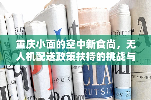 重庆小面的空中新食尚，无人机配送政策扶持的挑战与机遇？