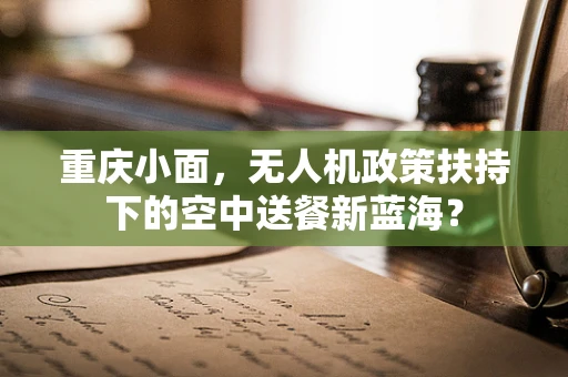 重庆小面，无人机政策扶持下的空中送餐新蓝海？