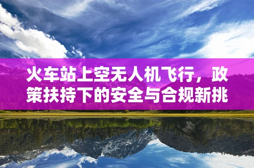 火车站上空无人机飞行，政策扶持下的安全与合规新挑战？