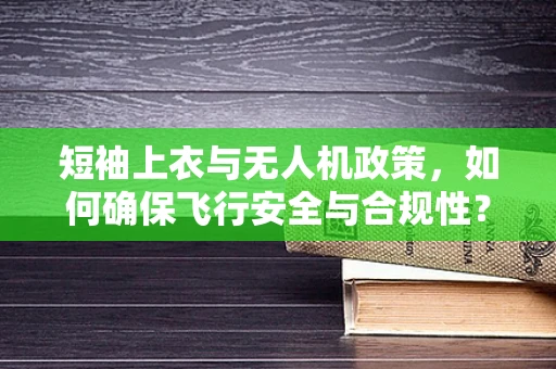 短袖上衣与无人机政策，如何确保飞行安全与合规性？