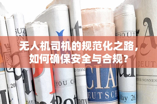 无人机司机的规范化之路，如何确保安全与合规？