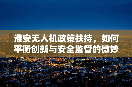淮安无人机政策扶持，如何平衡创新与安全监管的微妙平衡？