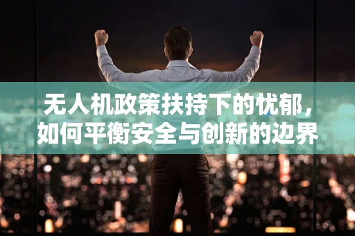 无人机政策扶持下的忧郁，如何平衡安全与创新的边界？