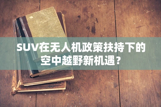SUV在无人机政策扶持下的空中越野新机遇？