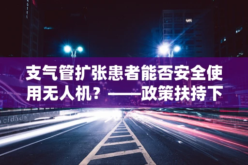 支气管扩张患者能否安全使用无人机？——政策扶持下的安全考量