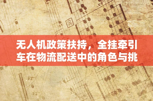 无人机政策扶持，全挂牵引车在物流配送中的角色与挑战？