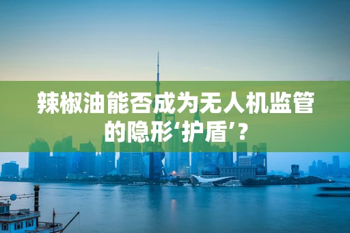 辣椒油能否成为无人机监管的隐形‘护盾’？